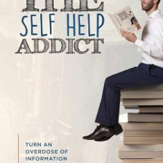 The Self Help Addict: Turn an Overdose of Information Into a Life of Transformation