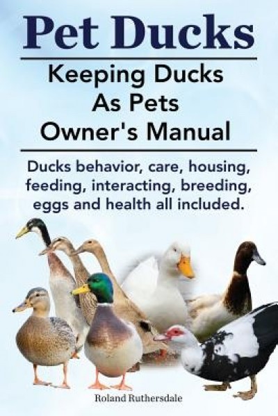 Pet Ducks. Keeping Ducks as Pets Owner&#039;s Manual. Ducks Behavior, Care, Housing, Feeding, Interacting, Breeding, Eggs and Health All Included.