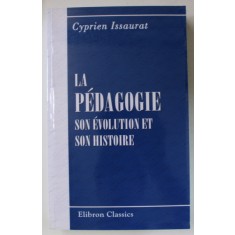 LA PEDAGOGIE , SON EVOLUTION ET SON HISTOIRE par CYPRIEN ISSAURAT , 1886 , EDITIE ANASTATICA , RETIPARITA 2006