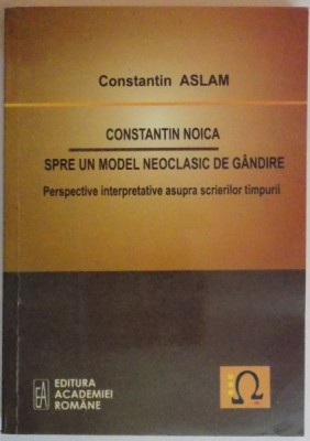CONSTANTIN NOICA SPRE UN MODEL NEOCLASIC DE GANDIRE , PERSPECTIVE INTERPRETATIVE ASUPRA SCRIERILOR TIMPURII de CONSTANTIN ASLAM , 2010 foto