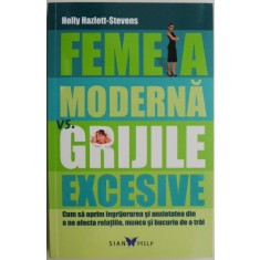 Femeia moderna vs. grijile excesive. Cum sa oprim ingrijorarea si anxietatea din a ne afecta relatiile, munca si bucuria de a trai &ndash; Holly Hazlett-Ste
