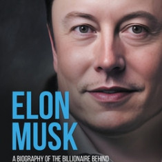 Elon Musk: A Biography of the Billionaire Behind SpaceX, Tesla & Twitter