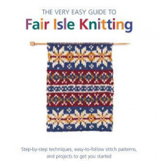 The Very Easy Guide to Fair Isle Knitting: Step-By-Step Techniques, Easy-To-Follow Patterns, and Projects to Get You Started