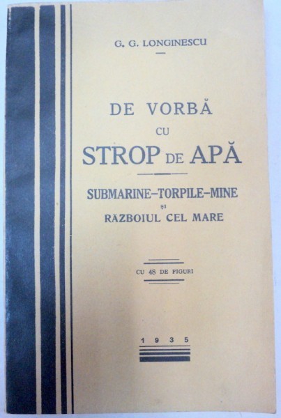 DE VORBA CU STROP DE APA - SUBMARINE - TORPILE - MINE SI RAZBOIUL CEL MARE de G. G.LONGINESCU , 1935