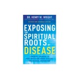 Exposing the Spiritual Roots of Disease: Powerful Answers to Your Questions about Healing and Disease Prevention