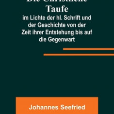 Die Christliche Taufe; im Lichte der hl. Schrift und der Geschichte von der Zeit ihrer Entstehung bis auf die Gegenwart