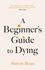 A Beginner&#039;s Guide to Dying : The Sunday Times Bestseller &#039;Has anyone ever written a more inspirational paean to the joy of life?&#039; Daily Mail - Editur