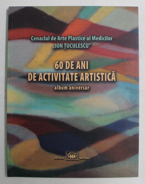 CENACLUL DE ARTE PLASTICE AL MEDICILOR ION TUCULESCU , 60 DE ANI DE ACTIVITATE ARTISTICA , ALBUM ANIVERSAR , 2016