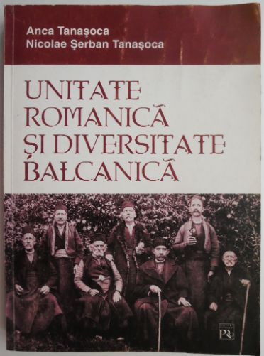 Unitate romanica si diversitate balcanica. Contributii la istoria romanitatii balcanice &ndash; Anca Tanasoca, Nicolae Serban Tanasoca