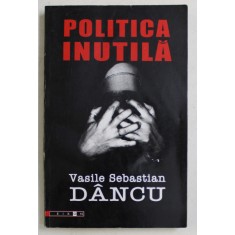 POLITICA INUTILA de VASILE SEBASTIAN DANCU , 2007 *PREZINTA SUBLINIERI IN TEXT