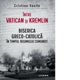 Intre Vatican si Kremlin. Biserica Greco-Catolica in timpul regimului comunist - Cristian Vasile