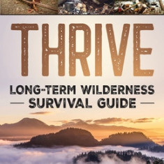 Thrive: Long-Term Wilderness Survival Guide; Skills, Tips, and Gear for Living on the Land