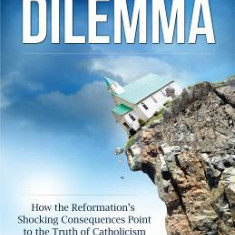 The Protestant's Dilemma: How the Reformation's Shocking Consequences Point to the Truth of Catholicism