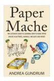 Paper Mache: The Ultimate Guide to Learning How to Make Paper Mache Sculptures, Animals, Wildlife and More!