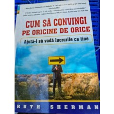 Ruth Sherman - Cum sa convingi pe oricine de orice. Ajuta-i sa vada lucrurile ca tine