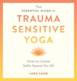 The Essential Guide to Trauma Sensitive Yoga: How to Create Safer Spaces for All