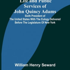 Life and Public Services of John Quincy Adams: Sixth President of the Unied States With the Eulogy Delivered Before the Legislature of New York