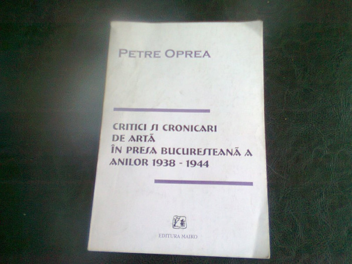 CRITICI SI CRONICARI DE ARTA DIN PRESA BUCURESTEANA A ANILOR 1938-1944 - PETRE OPREA