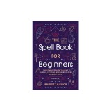 The Spell Book For Beginners: The Complete Guide to Using Candles, Crystals, and Herbs in Over 150 Magic Spells