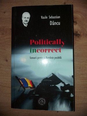 Politically incorrect. Scenarii pentru o Rom&amp;#226;nie posibil&amp;#259;- Vasile Sebastian Dancu