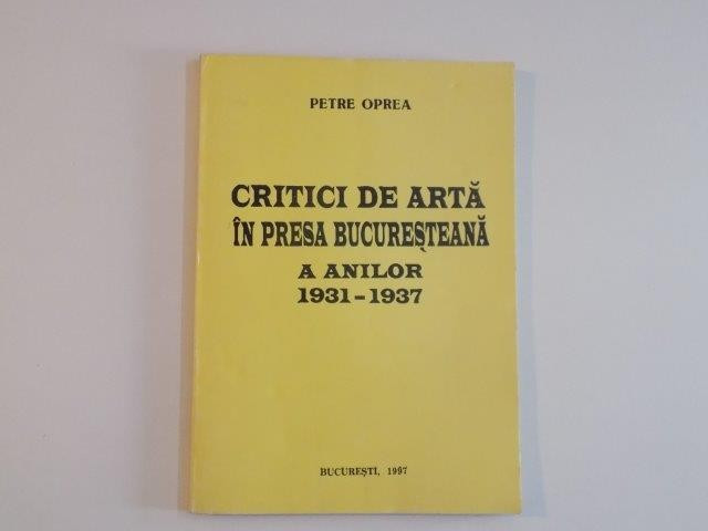 CRITICI DE ARTA IN PRESA BUCURESTEANA A ANILOR (1931 - 1937) de PETRE OPREA , 1997