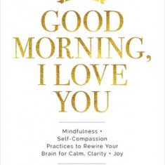 Good Morning, I Love You: Mindfulness and Self-Compassion Practices to Rewire Your Brain for Calm, Clarity, and Joy