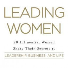 Leading Women: 20 Influential Women Share Their Secrets to Leadership, Business, and Life