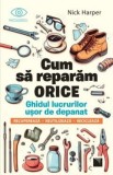 Cum sa reparam orice. Ghidul lucrurilor usor de depanat. Recupereaza, reutilizeaza, recicleaza, Nick Harper