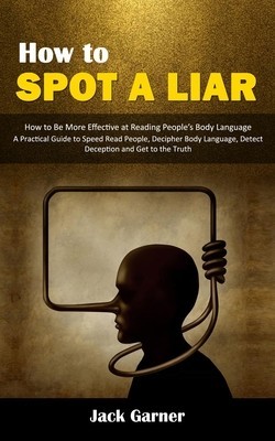 How to Spot a Liar: How to Be More Effective at Reading People&#039;s Body Language (A Practical Guide to Speed Read People, Decipher Body Lang