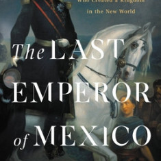 The Last Emperor of Mexico: The Dramatic Story of the Habsburg Archduke Who Created a Kingdom in the New World