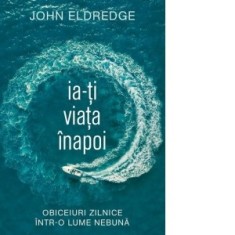 Ia-ti viata inapoi. Obiceiuri zilnice intr-o lume nebuna - John Eldredge