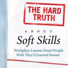 The Hard Truth about Soft Skills: Workplace Lessons Smart People Wish They'd Learned Sooner