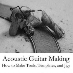 Acoustic Guitar Making: How to Make Tools, Templates, and Jigs