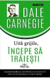 Uita grijile, incepe sa traiesti! - Dale Carnegie
