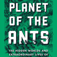 Planet of the Ants: The Hidden Worlds and Extraordinary Lives of Earth's Tiny Conquerors