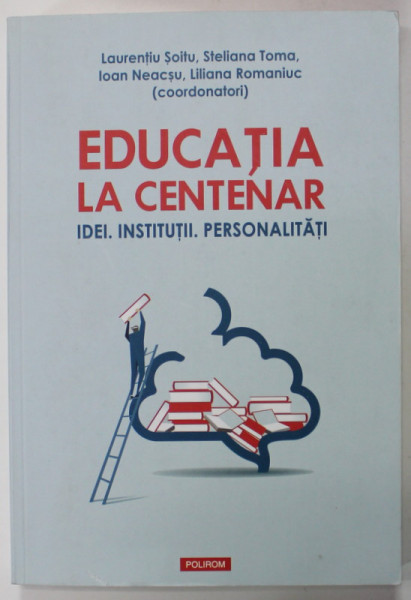 EDUCATIA LA CENTENAR - IDEI. INSTITUTII . PERSONALITATI , coordonatori LAURENTIU SOITU ...LILIANA ROMANIUC , 2018