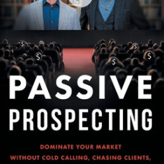 Passive Prospecting: Dominate Your Market without Cold Calling, Chasing Clients, or Spending Money on Ads