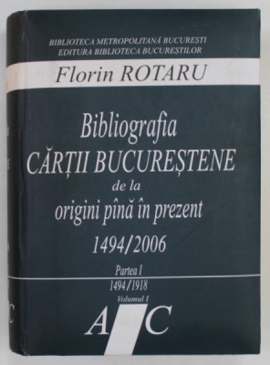 BIBLIOGRAFIA CARTII BUCURESTENE DE LA ORIGINI PANA IN PREZENT 1494 / 2006 de FLORIN ROTARU , PARTEA I - 1494 -1918 , VOLUMUL I , LITERELE A - C , 2006 foto