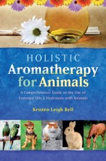 Holistic Aromatherapy for Animals: A Comprehensive Guide to the Use of Essential Oils &amp; Hydrosols with Animals