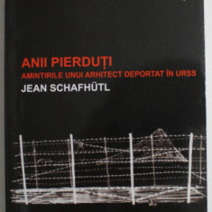 ANII PIERDUTI , AMINTIRILE UNUI ARHITECT DEPORTAT IN URSS de JEAN SCHAFHUTL , 2015