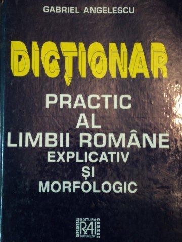 DICTIONAR PRACTIC AL LIMBII ROMANE EXPLICATIV SI MORFOLOGIC de GABRIEL ANGELESCU