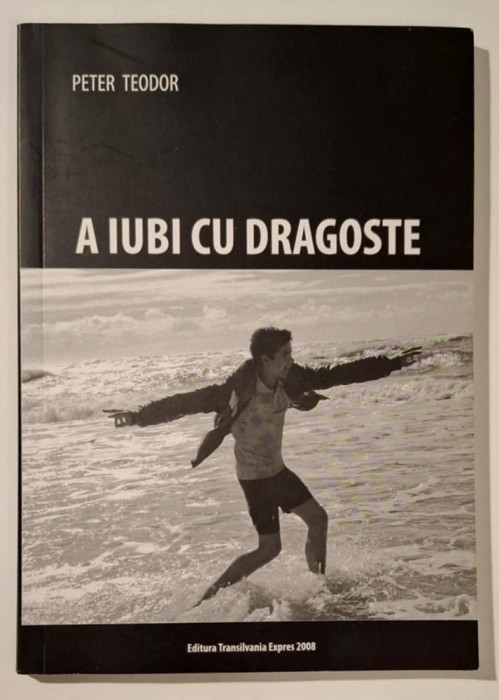 A iubi cu dragoste - Peter Teodor, cu AUTOGRAF!!, Ed. Transilvania Expres 2008