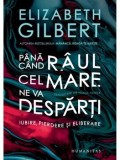 Pana cand raul cel mare ne va desparti. Iubire, pierdere si eliberare/Elizabeth Gilbert
