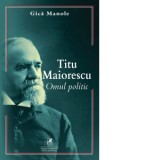 Titu Maiorescu. Omul politic - Gica Manole