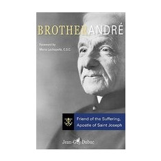 Brother Andre: Friend of the Suffering, Apostle of Saint Joseph