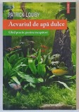 ACVARIUL DE APA DULCE , GHID PRACTIC PENTRU INCEPATORI de PATRICK LOUISY , 2014