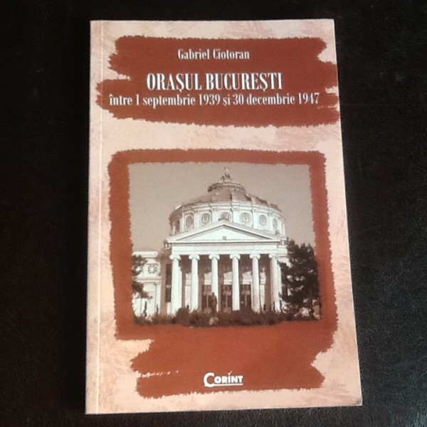 Orasul Bucuresti intre 1 septembrie 1939 si 30 decembrie 1947 - Gabriel Ciotoran