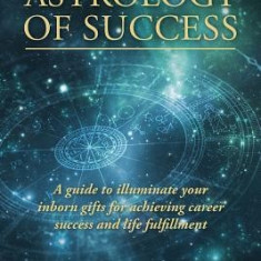 The Astrology of Success: A Guide to Illuminate Your Inborn Gifts for Achieving Career Success and Life Fulfillment