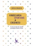Vindecarea spontana a credintei. Sa zdruncinam din temelii paradigma falselor limite - Gregg Braden