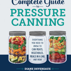 The Complete Guide to Pressure Canning: Everything You Need to Know to Can Meats, Vegetables, Meals in a Jar, and More